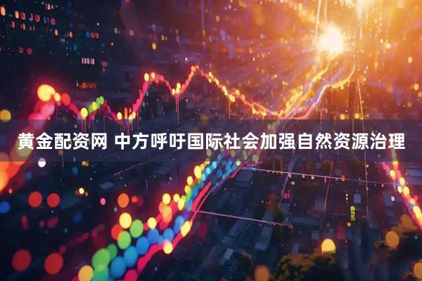 黄金配资网 中方呼吁国际社会加强自然资源治理