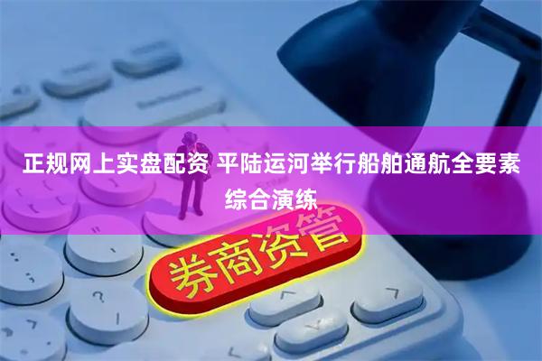 正规网上实盘配资 平陆运河举行船舶通航全要素综合演练
